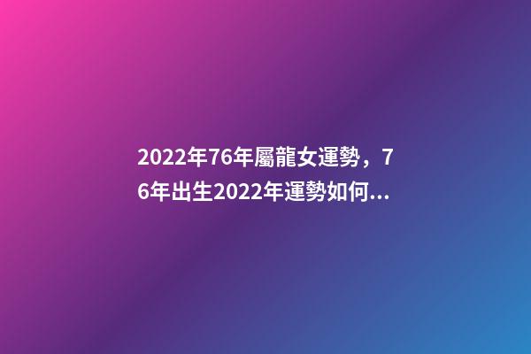 2022年76年屬龍女運勢，76年出生2022年運勢如何 1976年屬龍人在2022年的運程-第1張-觀點-玄機派